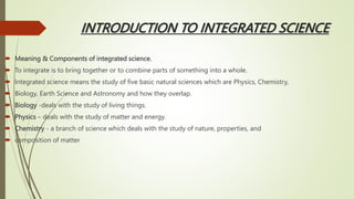 INTRODUCTION TO INTEGRATED SCIENCE
 Meaning & Components of integrated science.
 To integrate is to bring together or to combine parts of something into a whole.
 Integrated science means the study of five basic natural sciences which are Physics, Chemistry,
 Biology, Earth Science and Astronomy and how they overlap.
 Biology -deals with the study of living things.
 Physics – deals with the study of matter and energy.
 Chemistry - a branch of science which deals with the study of nature, properties, and
 composition of matter
 