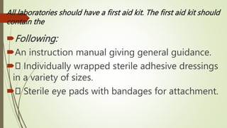 All laboratories should have a first aid kit. The first aid kit should
contain the
Following:
An instruction manual giving general guidance.
 Individually wrapped sterile adhesive dressings
in a variety of sizes.
 Sterile eye pads with bandages for attachment.
 
