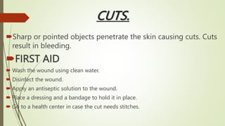 CUTS.
Sharp or pointed objects penetrate the skin causing cuts. Cuts
result in bleeding.
FIRST AID
 Wash the wound using clean water.
 Disinfect the wound.
 Apply an antiseptic solution to the wound.
 Place a dressing and a bandage to hold it in place.
 Go to a health center in case the cut needs stitches.
 