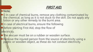 FIRST AID.
Note;
 In case of chemical burns, remove any clothing contaminated by
the chemical, as long as it is not stuck to the skin. Do not apply any
lotion or any other remedy to the burnt area.
In case of electrical burns, ensure the following
Before starting First Aid, stop the flow of
electricity.
The rescuer must be on a rubber or wooden surface.
Remove the injured person from the source of electricity using a
plastic or wooden object, as these do not conduct electricity.
 