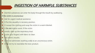 INGESTION OF HARMFUL SUBSTANCES
 Harmful substances can enter the body through the mouth by swallowing.
If the victim is unconscious:
 Ask for urgent medical assistance.
 Put the causality in recovery position.
 Loosen the clothing and wrap the victim in a warm blanket.
 Do not induce vomit. If the victim
 vomits, clear up the respiratory tract
 (cover your fingers) with fabric to clean
 the victim’s mouth).
 Do not administer anything orally to an unconscious victim.
 Do not try to neutralize the toxic product.
 