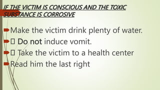 IF THE VICTIM IS CONSCIOUS AND THE TOXIC
SUBSTANCE IS CORROSIVE
Make the victim drink plenty of water.
 Do not induce vomit.
 Take the victim to a health center
Read him the last right
 