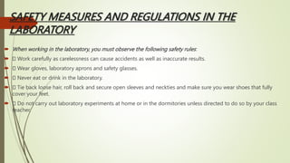 SAFETY MEASURES AND REGULATIONS IN THE
LABORATORY
 When working in the laboratory, you must observe the following safety rules:
 Work carefully as carelessness can cause accidents as well as inaccurate results.
 Wear gloves, laboratory aprons and safety glasses.
 Never eat or drink in the laboratory.
 Tie back loose hair, roll back and secure open sleeves and neckties and make sure you wear shoes that fully
cover your feet.
 Do not carry out laboratory experiments at home or in the dormitories unless directed to do so by your class
teacher.
 