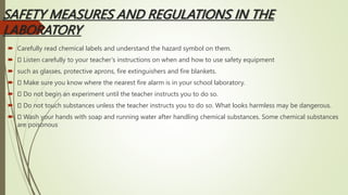 SAFETY MEASURES AND REGULATIONS IN THE
LABORATORY
 Carefully read chemical labels and understand the hazard symbol on them.
 Listen carefully to your teacher’s instructions on when and how to use safety equipment
 such as glasses, protective aprons, fire extinguishers and fire blankets.
 Make sure you know where the nearest fire alarm is in your school laboratory.
 Do not begin an experiment until the teacher instructs you to do so.
 Do not touch substances unless the teacher instructs you to do so. What looks harmless may be dangerous.
 Wash your hands with soap and running water after handling chemical substances. Some chemical substances
are poisonous
 