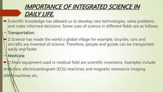 IMPORTANCE OF INTEGRATED SCIENCE IN
DAILY LIFE.
 Scientific knowledge has allowed us to develop new technologies, solve problems
and make informed decisions. Some uses of science in different fields are as follows:
▪ Transportation.
 Science has made the world a global village for example, bicycles, cars and
aircrafts are invented of science. Therefore, people and goods can be transported
easily and faster.
▪ Medicine.
 Most equipment used in medical field are scientific inventions. Examples include
stretchers, electrocardiogram (ECG) machines and magnetic resonance imaging
(MRI) machines etc.
 