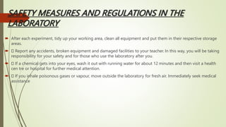 SAFETY MEASURES AND REGULATIONS IN THE
LABORATORY
 After each experiment, tidy up your working area, clean all equipment and put them in their respective storage
areas.
 Report any accidents, broken equipment and damaged facilities to your teacher. In this way, you will be taking
responsibility for your safety and for those who use the laboratory after you.
 If a chemical gets into your eyes, wash it out with running water for about 12 minutes and then visit a health
cen tre or hospital for further medical attention.
 If you inhale poisonous gases or vapour, move outside the laboratory for fresh air. Immediately seek medical
assistance
 