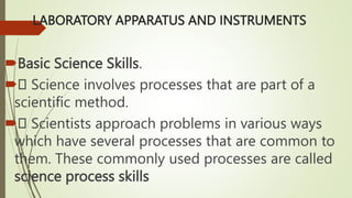 LABORATORY APPARATUS AND INSTRUMENTS
Basic Science Skills.
 Science involves processes that are part of a
scientific method.
 Scientists approach problems in various ways
which have several processes that are common to
them. These commonly used processes are called
science process skills
 