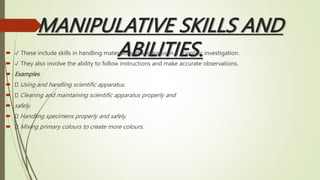 MANIPULATIVE SKILLS AND
ABILITIES.
 ✓ These include skills in handling materials and apparatus in a scientific investigation.
 ✓ They also involve the ability to follow instructions and make accurate observations.
 Examples.
 Using and handling scientific apparatus.
 Cleaning and maintaining scientific apparatus properly and
 safely.
 Handling specimens properly and safely.
 Mixing primary colours to create more colours.
 