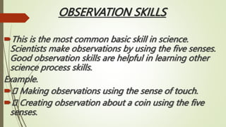 OBSERVATION SKILLS
This is the most common basic skill in science.
Scientists make observations by using the five senses.
Good observation skills are helpful in learning other
science process skills.
Example.
 Making observations using the sense of touch.
 Creating observation about a coin using the five
senses.
 