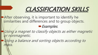 CLASSIFICATION SKILLS
After observing, it is important to identify he
similarities and differences and to group objects.
Examples.
Using a magnet to classify objects as either magnetic
or nonmagnetic.
Using a balance and sorting objects according to
mass.
 
