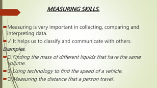 MEASURING SKILLS.
Measuring is very important in collecting, comparing and
interpreting data.
✓ It helps us to classify and communicate with others.
Examples.
 Finding the mass of different liquids that have the same
volume.
 Using technology to find the speed of a vehicle.
 Measuring the distance that a person travel.
 