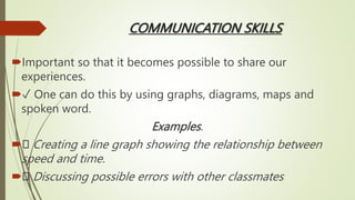 COMMUNICATION SKILLS
Important so that it becomes possible to share our
experiences.
✓ One can do this by using graphs, diagrams, maps and
spoken word.
Examples.
 Creating a line graph showing the relationship between
speed and time.
 Discussing possible errors with other classmates
 