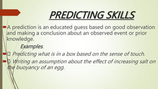 PREDICTING SKILLS
A prediction is an educated guess based on good observation
and making a conclusion about an observed event or prior
knowledge.
Examples.
 Predicting what is in a box based on the sense of touch.
 Writing an assumption about the effect of increasing salt on
the buoyancy of an egg.
 
