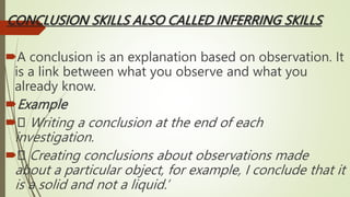 CONCLUSION SKILLS ALSO CALLED INFERRING SKILLS
A conclusion is an explanation based on observation. It
is a link between what you observe and what you
already know.
Example
 Writing a conclusion at the end of each
investigation.
 Creating conclusions about observations made
about a particular object, for example, I conclude that it
is a solid and not a liquid.’
 