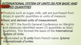 INTERNATIONAL SYSTEM OF UNITS (SI) FOR BASIC AND
DERIVED QUANTITIES
Products such as sugar, milk, salt are purchased from
shops in specific quantities or units of measure.
Basic and derived units of measurement.
✓ In 1971 the fourth General Conference on Weights
and measures identified seven (7) quantities as basic
quantities. This formed the basis of the International
System of Units
abbreviated as SI units from French name Syteme
Internationale d’unites.
 