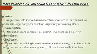 IMPORTANCE OF INTEGRATED SCIENCE IN DAILY LIFE.
Agriculture.
 In agriculture field science has major contributions such as the machines like
tractors, drip irrigation system, sprinklers irrigation system among others.
▪ Communication.
 Mobile phones and computers are scientific inventions used majorly in
communication.
▪ Construction.
 Construction of building is based on science and technology. Machines used in
construction works such as motor graders, bulldozers are scientific inventions
 