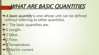 WHAT ARE BASIC QUANTITIES
A basic quantity is one whose unit can be defined
without referring to other quantities.
✓ The basic quantities are:
 Length.
 Mass.
 Time.
 Temperature.
 Electric current.
 