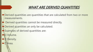 WHAT ARE DERIVED QUANTITIES
Derived quantities are quantities that are calculated from two or more
measurements.
 Derived quantities cannot be measured directly.
Derived quantities an only be calculated.
Examples of derived quantities are:
 Volume.
 Density.
 Area.
 