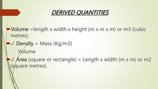 DERIVED QUANTITIES
Volume =length x width x height (m x m x m) or m3 (cubic
metres).
✓ Density = Mass (Kg/m3)
Volume
✓ Area (square or rectangle) = Length x width (m x m) or m2
(square metres)
 