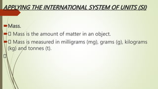 APPLYING THE INTERNATIONAL SYSTEM OF UNITS (SI)
Mass.
 Mass is the amount of matter in an object.
 Mass is measured in milligrams (mg), grams (g), kilograms
(kg) and tonnes (t).
 
