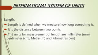 INTERNATIONAL SYSTEM OF UNITS
Length.
 Length is defined when we measure how long something is.
 It is the distance between two points.
 The units for measurement of length are millimeter (mm),
centimeter (cm), Metre (m) and Kilometres (km)
 