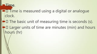 Time.
 Time is measured using a digital or analogue
clock.
 The basic unit of measuring time is seconds (s).
 Larger units of time are minutes (min) and hours
hours (hr)
 
