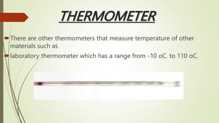 THERMOMETER
There are other thermometers that measure temperature of other
materials such as
laboratory thermometer which has a range from -10 oC. to 110 oC.
 