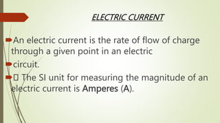 ELECTRIC CURRENT
An electric current is the rate of flow of charge
through a given point in an electric
circuit.
 The SI unit for measuring the magnitude of an
electric current is Amperes (A).
 