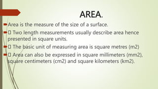 AREA.
Area is the measure of the size of a surface.
 Two length measurements usually describe area hence
presented in square units.
 The basic unit of measuring area is square metres (m2)
 Area can also be expressed in square millimeters (mm2),
square centimeters (cm2) and square kilometers (km2).
 