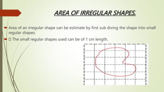 AREA OF IRREGULAR SHAPES.
 Area of an irregular shape can be estimate by first sub diving the shape into small
regular shapes.
 The small regular shapes used can be of 1 cm length.
 