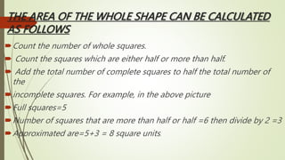 THE AREA OF THE WHOLE SHAPE CAN BE CALCULATED
AS FOLLOWS
Count the number of whole squares.
 Count the squares which are either half or more than half.
 Add the total number of complete squares to half the total number of
the
incomplete squares. For example, in the above picture
Full squares=5
Number of squares that are more than half or half =6 then divide by 2 =3
Approximated are=5+3 = 8 square units.
 