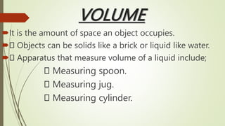 VOLUME
It is the amount of space an object occupies.
 Objects can be solids like a brick or liquid like water.
 Apparatus that measure volume of a liquid include;
Measuring spoon.
Measuring jug.
Measuring cylinder.
 