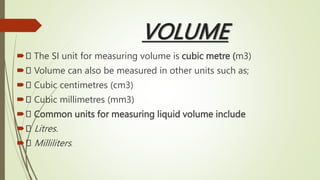 VOLUME
 The SI unit for measuring volume is cubic metre (m3)
 Volume can also be measured in other units such as;
 Cubic centimetres (cm3)
 Cubic millimetres (mm3)
 Common units for measuring liquid volume include
 Litres.
 Milliliters.
 