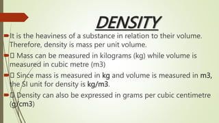 DENSITY
It is the heaviness of a substance in relation to their volume.
Therefore, density is mass per unit volume.
 Mass can be measured in kilograms (kg) while volume is
measured in cubic metre (m3)
 Since mass is measured in kg and volume is measured in m3,
the SI unit for density is kg/m3.
 Density can also be expressed in grams per cubic centimetre
(g/cm3)
 