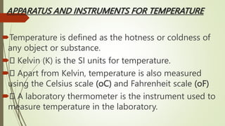 APPARATUS AND INSTRUMENTS FOR TEMPERATURE
Temperature is defined as the hotness or coldness of
any object or substance.
 Kelvin (K) is the SI units for temperature.
 Apart from Kelvin, temperature is also measured
using the Celsius scale (oC) and Fahrenheit scale (oF)
 A laboratory thermometer is the instrument used to
measure temperature in the laboratory.
 