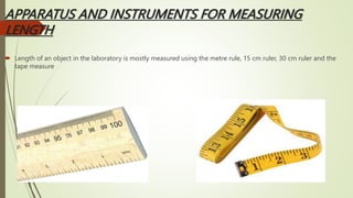 APPARATUS AND INSTRUMENTS FOR MEASURING
LENGTH
 Length of an object in the laboratory is mostly measured using the metre rule, 15 cm ruler, 30 cm ruler and the
tape measure
 