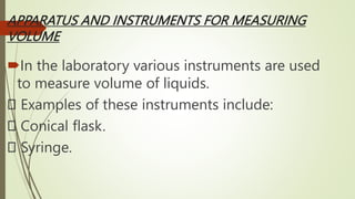 APPARATUS AND INSTRUMENTS FOR MEASURING
VOLUME
In the laboratory various instruments are used
to measure volume of liquids.
Examples of these instruments include:
Conical flask.
Syringe.
 