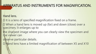 APPARATUS AND INSTRUMENTS FOR MAGNIFICATION.
Hand lens.
It is a lens of specified magnification fixed on a frame.
When a hand lens is moved up (far) and down (close) over a
specimen, it enlarges up to
the sharpest image where you can clearly view the specimen and
the viewer can
observe particular details.
Hand lens have a limited magnification of between X5 and X10
 
