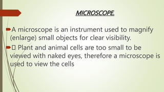 MICROSCOPE.
A microscope is an instrument used to magnify
(enlarge) small objects for clear visibility.
 Plant and animal cells are too small to be
viewed with naked eyes, therefore a microscope is
used to view the cells
 