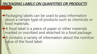 PACKAGING LABELS ON QUANTITIES OR PRODUCTS
Packaging labels can be used to pass information
about a certain type of products such as chemicals or
food materials.
A food label is a piece of paper or other materials
marked or inscribed and attached to a food package.
It contains a variety of information about the nutritive
value of the food label.
 