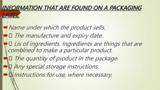 INFORMATION THAT ARE FOUND ON A PACKAGING
LABEL.
Name under which the product sells.
 The manufacture and expiry date.
 Lis of ingredients. Ingredients are things that are
combined to make a particular product.
 The quantity of product in the package.
 Any special storage instructions.
 Instructions for use, where necessary.
 