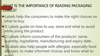 WHAT IS THE IMPORTANCE OF READING PACKAGING
LABELS?
Labels help the consumers to make the right choices on
what to buy.
 Labels guide on how to use, store and what to avoid
while using the product.
 Labels inform consumers of the products’ name,
quantity, ingredients, manufacturing and expiry date.
 Labels also help people with allergies, especially food
allergies, to make informed choices and know what to
 