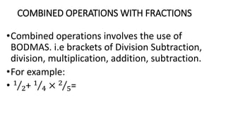 COMBINED OPERATIONS WITH FRACTIONS
•Combined operations involves the use of
BODMAS. i.e brackets of Division Subtraction,
division, multiplication, addition, subtraction.
•For example:
• 1
2+ 1
4 × 2
5=
 