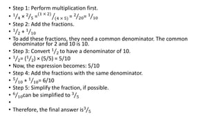 • Step 1: Perform multiplication first.
• 1
4 × 2
5 =(1 × 2)
(4 × 5) = 2
20= 1
10
• Step 2: Add the fractions.
• 1
2 + 1
10
• To add these fractions, they need a common denominator. The common
denominator for 2 and 10 is 10.
• Step 3: Convert 1
2 to have a denominator of 10.
• 1
2= (1
2) × (5/5) = 5/10
• Now, the expression becomes: 5/10
• Step 4: Add the fractions with the same denominator.
• 5
10 + 1
10= 6/10
• Step 5: Simplify the fraction, if possible.
• 6
10can be simplified to 3
5
•
• Therefore, the final answer is3
5
 