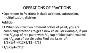 OPERATIONS OF FRACTIONS
•Operations in fractions include addition, subtraction,
multiplication, division
Addition
•1.When you mix two different colors of paint, you are
combining fractions to get a new color. For example, if you
mix 1
3cup of red paint with 1
4 cup of blue paint, you will
get 7
12cup of purple paint Find the l.c.m of ;
1/3+1/4=4/12+3/12 =7/12
•1/3+1/4=7/12
 