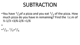 SUBTRACTION
•You have 1
2of a pizza and you eat 1
3 of the pizza. How
much pizza do you have in remaining? Find the l.c.m of
½-1/3 =3/6-2/6 =1/6
•
•1
2−
1
3=1
6
 