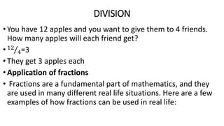 DIVISION
•You have 12 apples and you want to give them to 4 friends.
How many apples will each friend get?
•12
4=3
•They get 3 apples each
•Application of fractions
• Fractions are a fundamental part of mathematics, and they
are used in many different real life situations. Here are a few
examples of how fractions can be used in real life:
 
