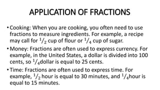 APPLICATION OF FRACTIONS
•Cooking: When you are cooking, you often need to use
fractions to measure ingredients. For example, a recipe
may call for 1
2 cup of flour or 1
4 cup of sugar.
•Money: Fractions are often used to express currency. For
example, in the United States, a dollar is divided into 100
cents, so 1
4dollar is equal to 25 cents.
•Time: Fractions are often used to express time. For
example, 1
2 hour is equal to 30 minutes, and 1
4hour is
equal to 15 minutes.
 