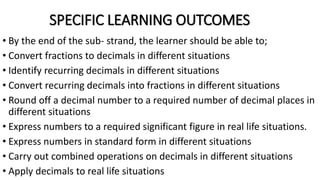 SPECIFIC LEARNING OUTCOMES
• By the end of the sub- strand, the learner should be able to;
• Convert fractions to decimals in different situations
• Identify recurring decimals in different situations
• Convert recurring decimals into fractions in different situations
• Round off a decimal number to a required number of decimal places in
different situations
• Express numbers to a required significant figure in real life situations.
• Express numbers in standard form in different situations
• Carry out combined operations on decimals in different situations
• Apply decimals to real life situations
 