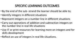 SPECIFIC LEARNING OUTCOMES
•By the end of the sub- strand the learner should be able to;
•Identify integers in different situations
•Represent integers on a number line in different situations
•Carry out operations of addition and subtraction integers on
the number line in real life situations
•Use IT or print resources for learning more on integers and for
skills development
•Reflect on use of integers in real life situations.
 